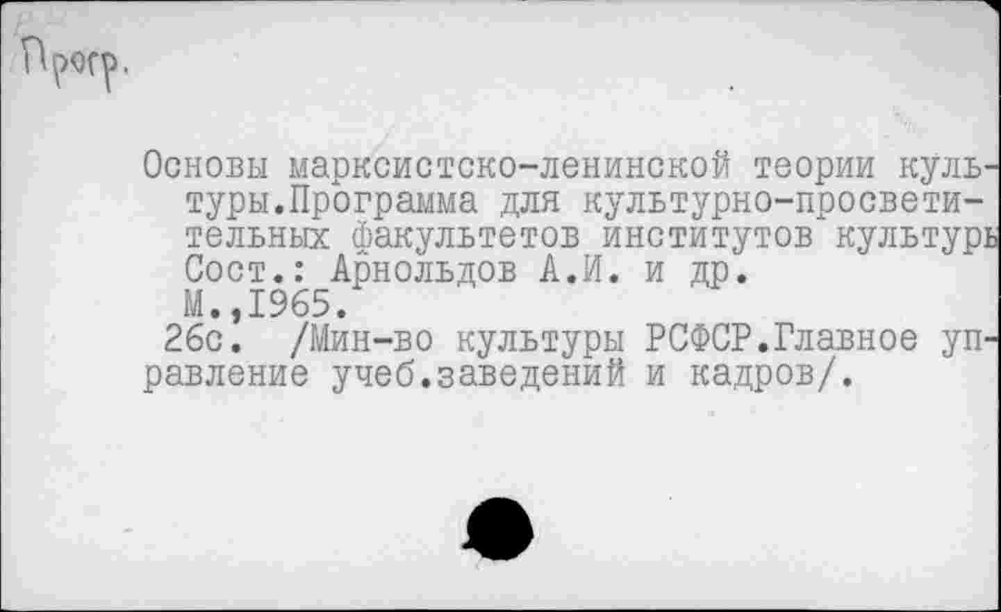 ﻿Основы марксистско-ленинской теории куль туры.Программа для культурно-просветительных факультетов институтов культур;
Сост.: Арнольдов А.И. и др.
М.,1965.
26с. /Мин-во культуры РСФСР.Главное уП' равление учеб.заведений и кадров/.